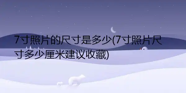 7寸照片的尺寸是多少(7寸照片尺寸多少厘米建议收藏)